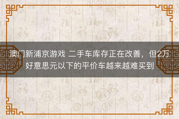 澳门新浦京游戏 二手车库存正在改善，但2万好意思元以下的平价车越来越难买到