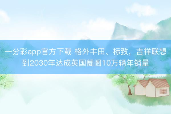 一分彩app官方下载 格外丰田、标致，吉祥联想到2030年达成英国阛阓10万辆年销量