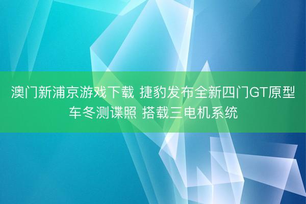 澳门新浦京游戏下载 捷豹发布全新四门GT原型车冬测谍照 搭载三电机系统