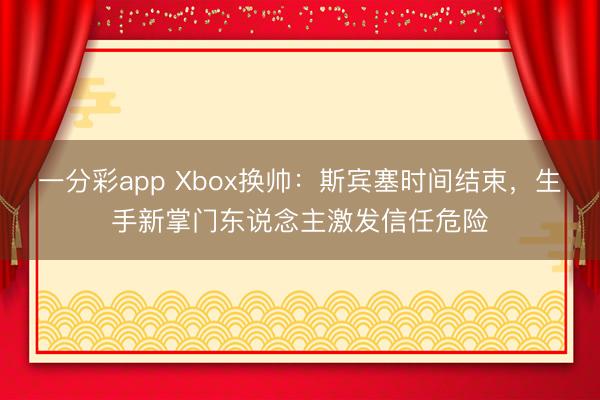 一分彩app Xbox换帅：斯宾塞时间结束，生手新掌门东说念主激发信任危险