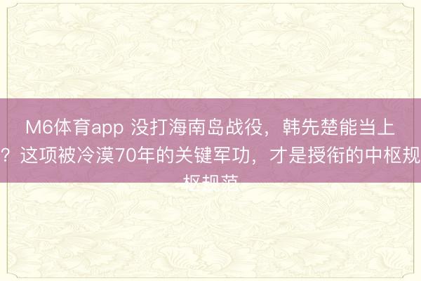 M6体育app 没打海南岛战役，韩先楚能当上将？这项被冷漠70年的关键军功，才是授衔的中枢规范