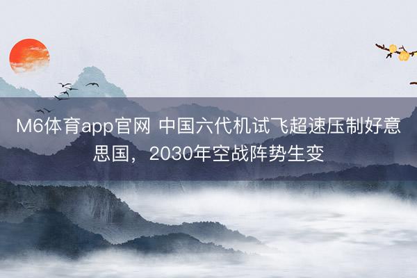 M6体育app官网 中国六代机试飞超速压制好意思国,2030年空战阵势生变