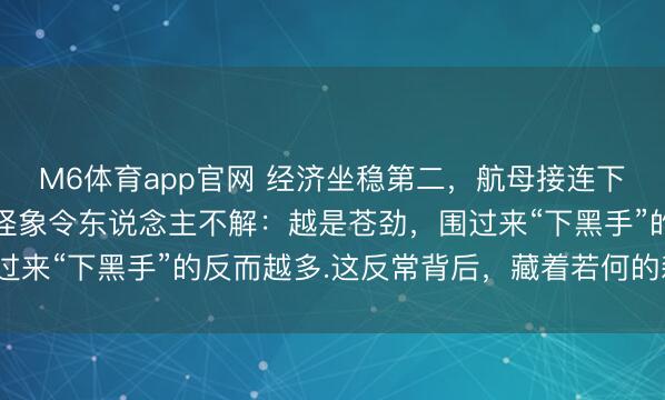 M6体育app官网 经济坐稳第二，航母接连下水，本该换来敬畏.可怪象令东说念主不解：越是苍劲，围过来“下黑手”的反而越多.这反常背后，藏着若何的森林逻辑？