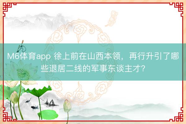 M6体育app 徐上前在山西本领，再行升引了哪些退居二线的军事东谈主才？