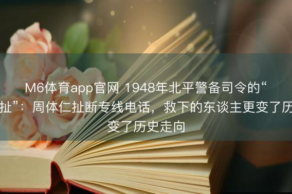 M6体育app官网 1948年北平警备司令的“惊天一扯”:周体仁扯断专线电话,救下的东谈主更变了历史走向