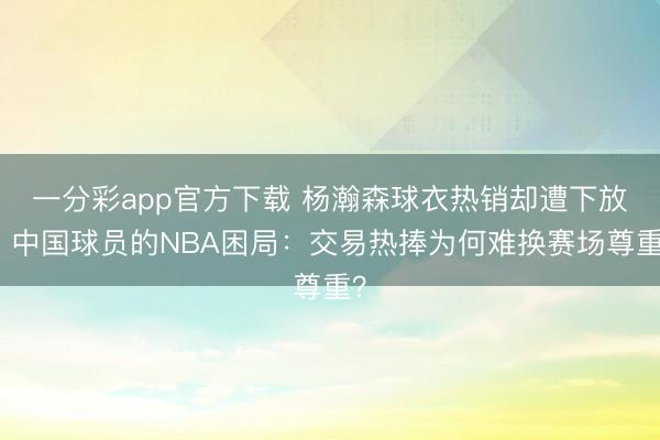 一分彩app官方下载 杨瀚森球衣热销却遭下放！中国球员的NBA困局：交易热捧为何难换赛场尊重？