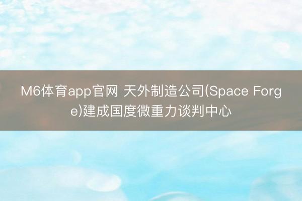 M6体育app官网 天外制造公司(Space Forge)建成国度微重力谈判中心